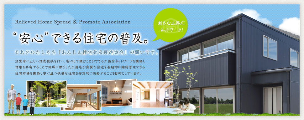 「安心」できる住宅の普及。 それがわたしたち「あんしん住宅普及促進協会」の願いです。 消費者に正しい情表提供を行い、安心して頼むことができる工務店ネットワークを構築し情報を共有することで地域に根ざした工務店が良質な住宅を長期的に維持管理できる住宅市場を構築し安心且つ快適な住宅を安定的に供給することを目的としています。